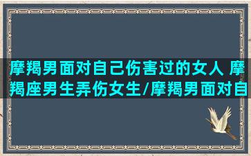 摩羯男面对自己伤害过的女人 摩羯座男生弄伤女生/摩羯男面对自己伤害过的女人 摩羯座男生弄伤女生-我的网站